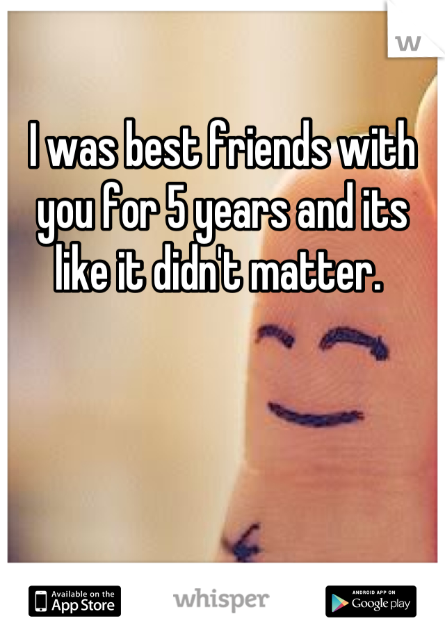 I was best friends with you for 5 years and its like it didn't matter. 
