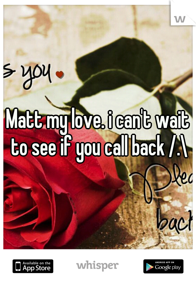 Matt my love. i can't wait to see if you call back /.\