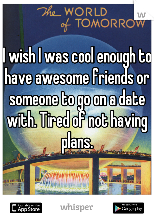 I wish I was cool enough to have awesome friends or someone to go on a date with. Tired of not having plans.