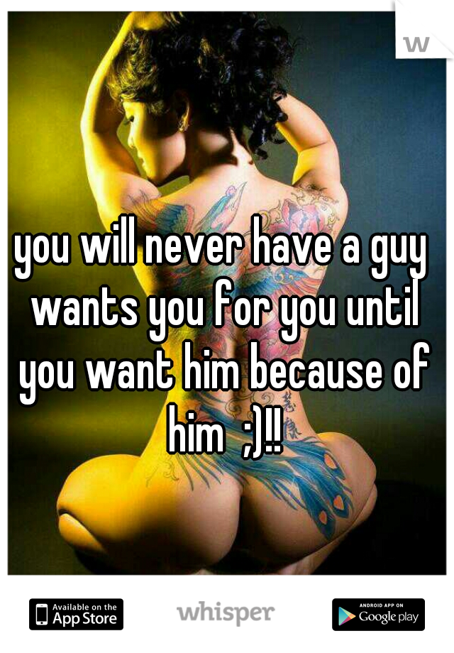 you will never have a guy wants you for you until you want him because of him  ;)!!