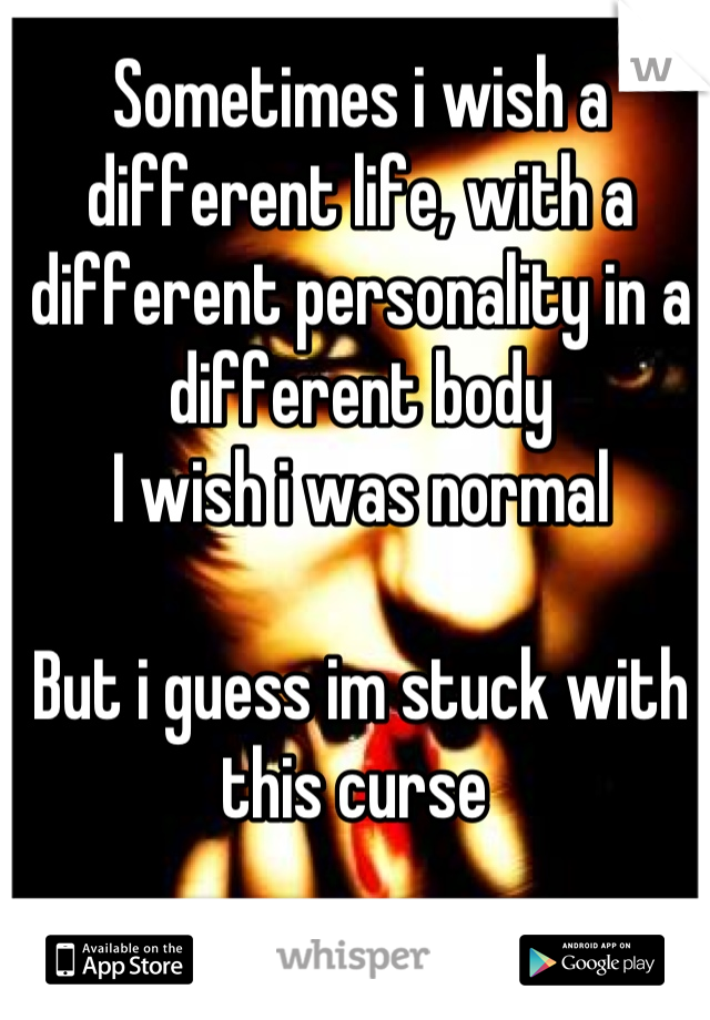 Sometimes i wish a different life, with a different personality in a different body
I wish i was normal

But i guess im stuck with this curse 