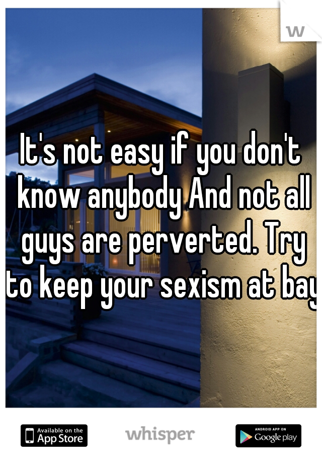 It's not easy if you don't know anybody And not all guys are perverted. Try to keep your sexism at bay.