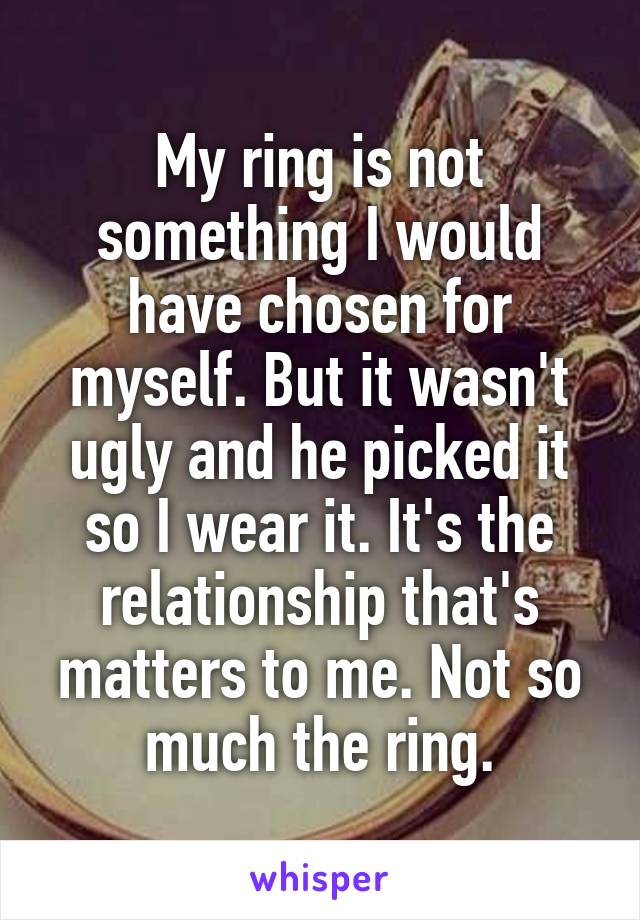 My ring is not something I would have chosen for myself. But it wasn't ugly and he picked it so I wear it. It's the relationship that's matters to me. Not so much the ring.
