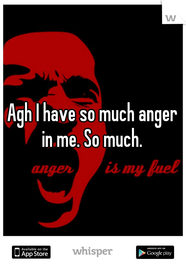 Agh I have so much anger in me. So much. 