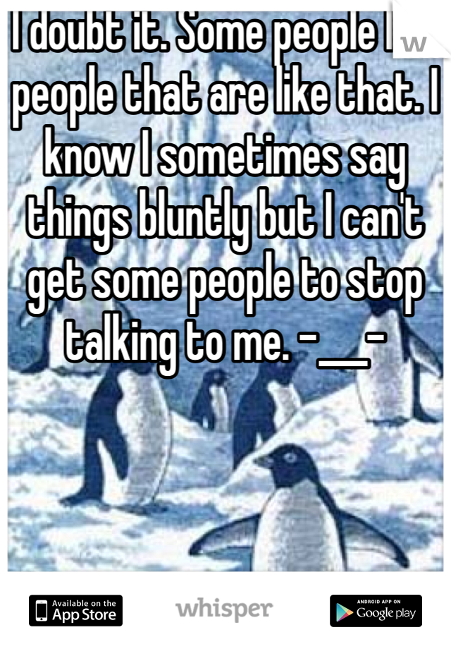 I doubt it. Some people like people that are like that. I know I sometimes say things bluntly but I can't get some people to stop talking to me. -___-