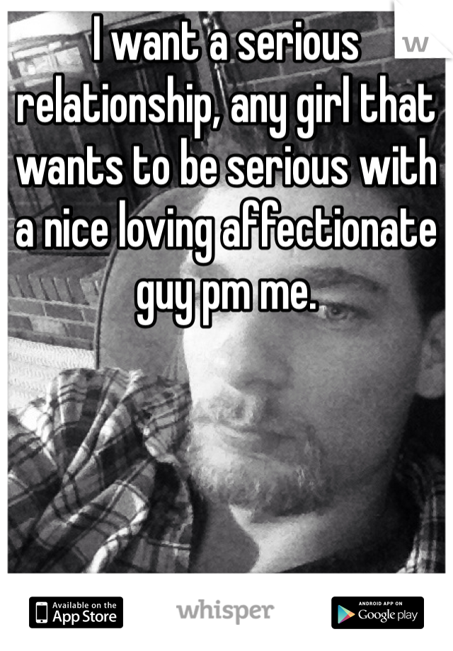 I want a serious relationship, any girl that wants to be serious with a nice loving affectionate guy pm me.