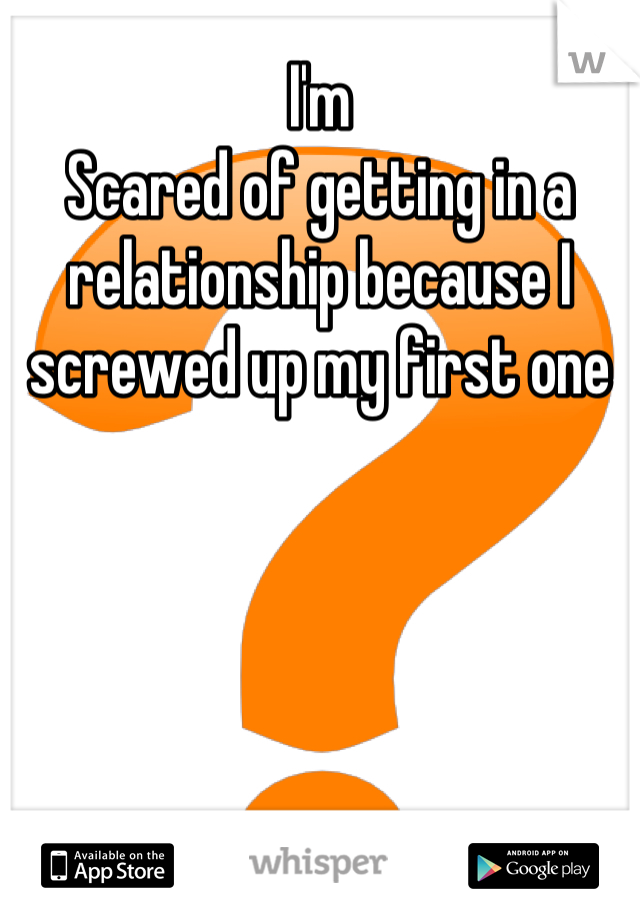 I'm
Scared of getting in a relationship because I screwed up my first one