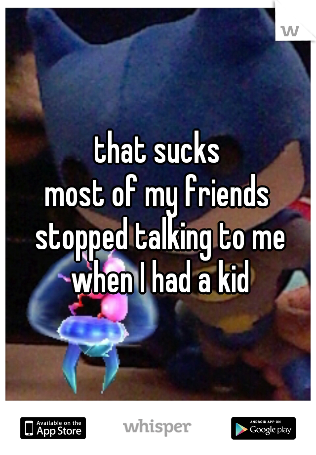 that sucks
most of my friends stopped talking to me when I had a kid