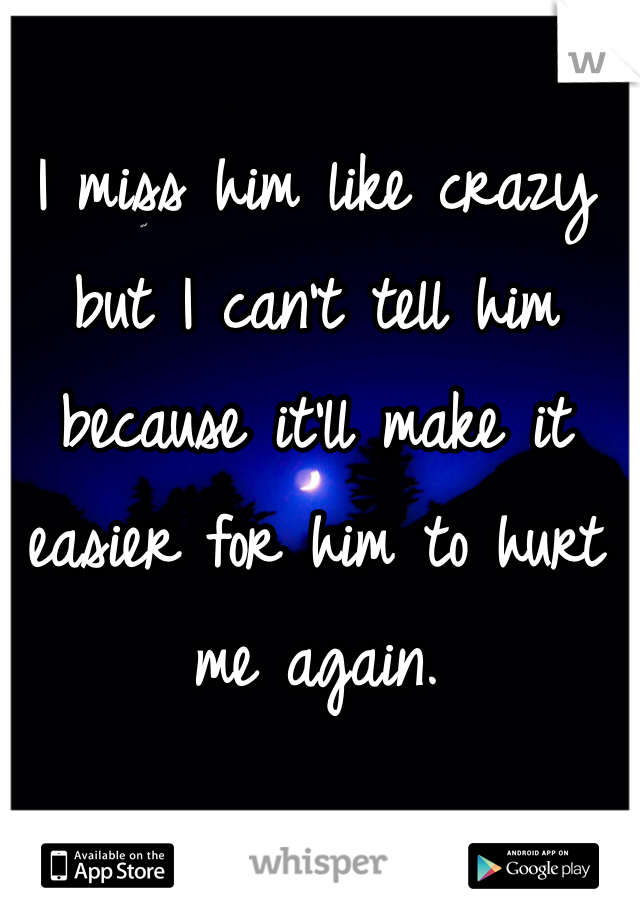 I miss him like crazy but I can't tell him because it'll make it easier for him to hurt me again.
