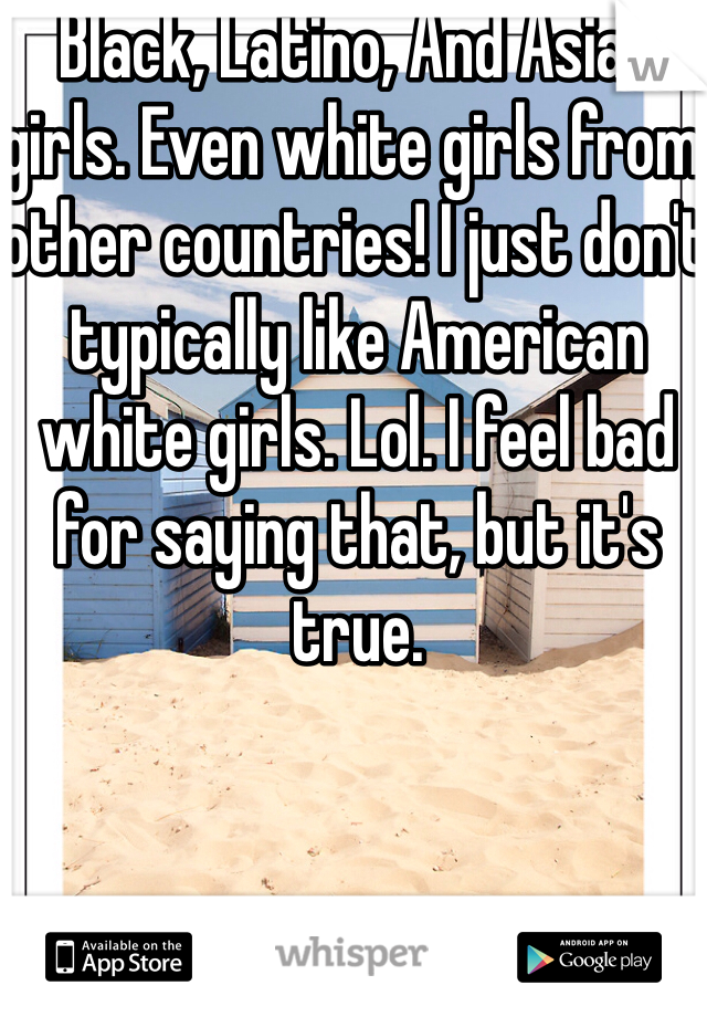 Black, Latino, And Asian girls. Even white girls from other countries! I just don't typically like American white girls. Lol. I feel bad for saying that, but it's true. 