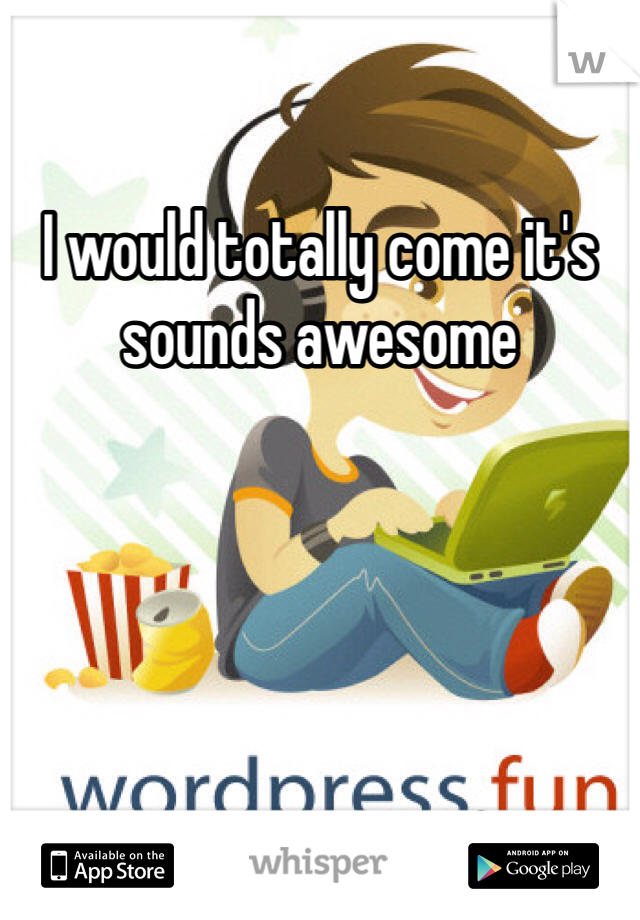 I would totally come it's sounds awesome 