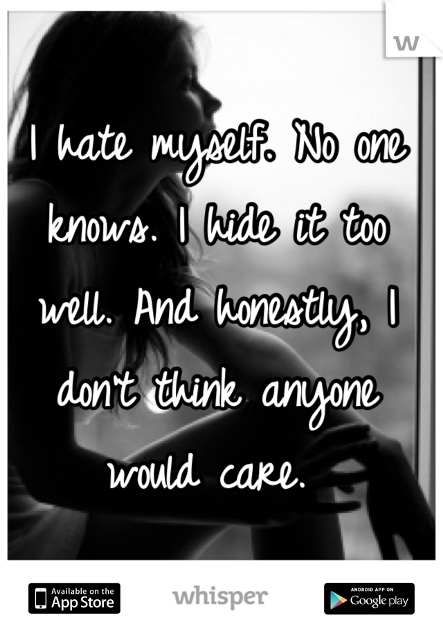 I hate myself. No one knows. I hide it too well. And honestly, I don't think anyone would care. 