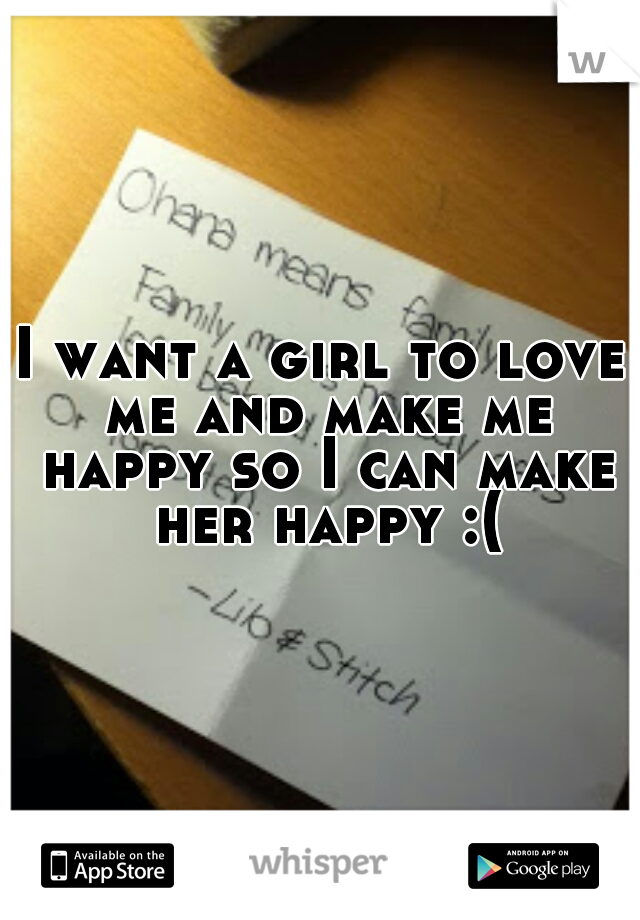 I want a girl to love me and make me happy so I can make her happy :(