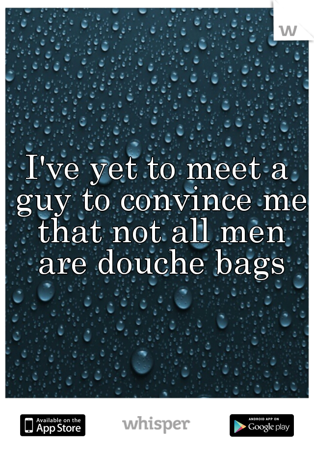 I've yet to meet a guy to convince me that not all men are douche bags