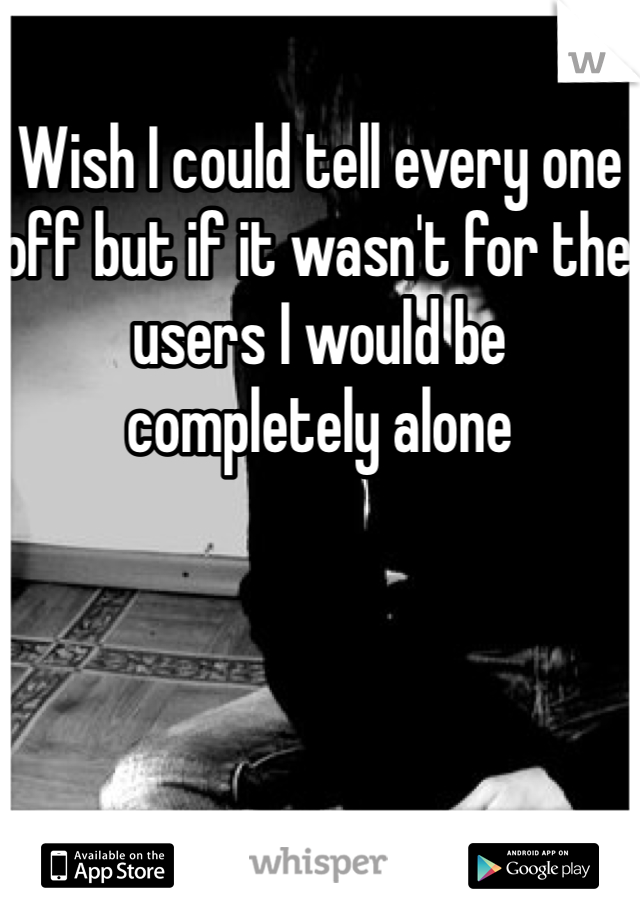 Wish I could tell every one off but if it wasn't for the users I would be completely alone 