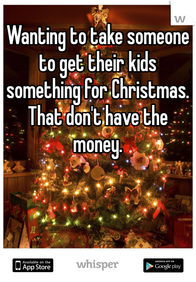 Wanting to take someone to get their kids something for Christmas. That don't have the money. 
