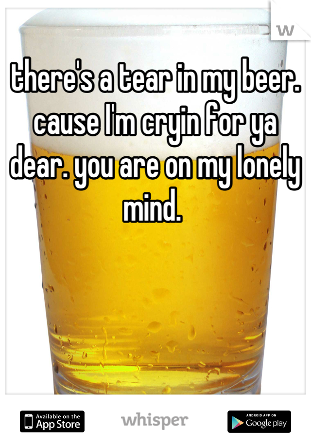 there's a tear in my beer. cause I'm cryin for ya dear. you are on my lonely mind. 