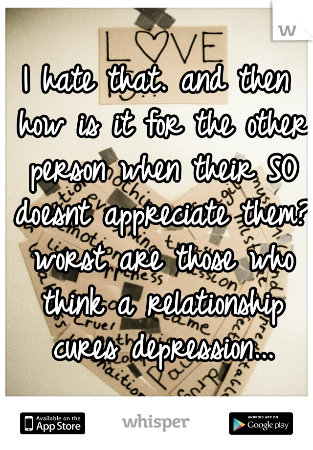 I hate that. and then how is it for the other person when their SO doesnt appreciate them? worst are those who think a relationship cures depression...