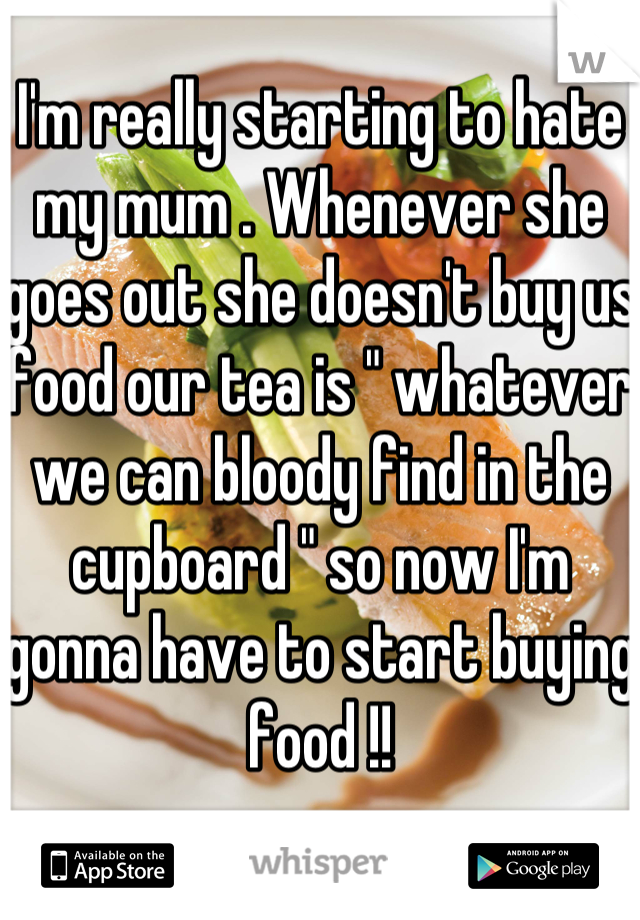 I'm really starting to hate my mum . Whenever she goes out she doesn't buy us food our tea is " whatever we can bloody find in the cupboard " so now I'm gonna have to start buying food !!