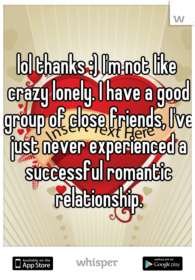 lol thanks :) I'm not like crazy lonely. I have a good group of close friends, I've just never experienced a successful romantic relationship.