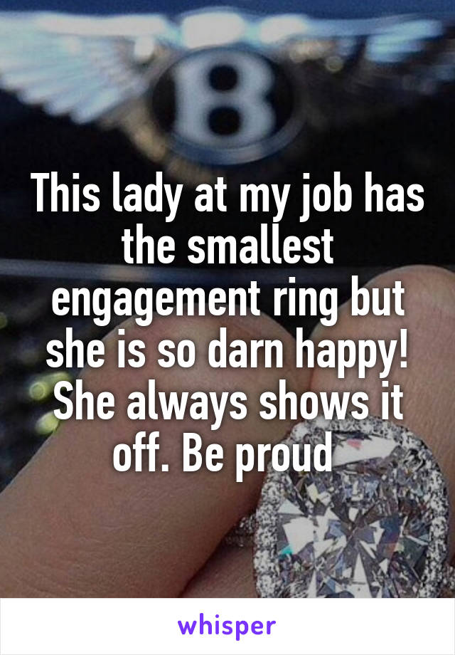 This lady at my job has the smallest engagement ring but she is so darn happy! She always shows it off. Be proud 