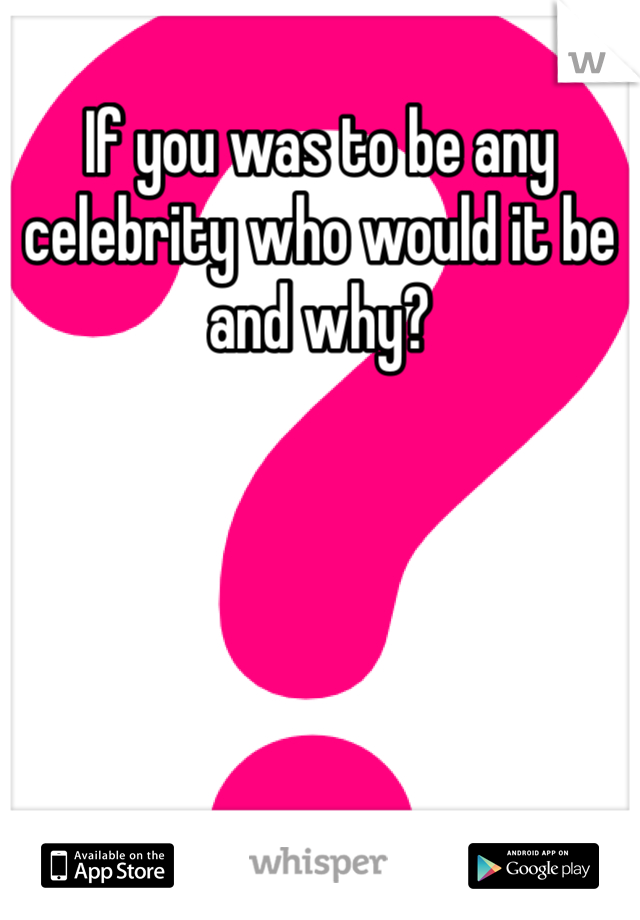 If you was to be any celebrity who would it be and why?