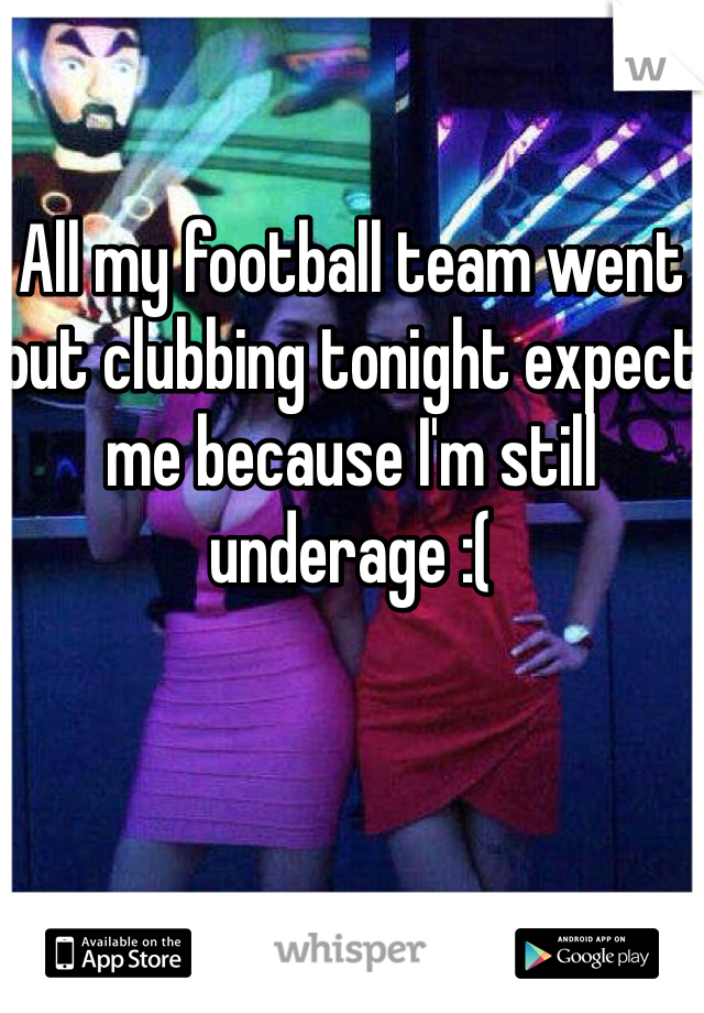 All my football team went out clubbing tonight expect me because I'm still underage :(