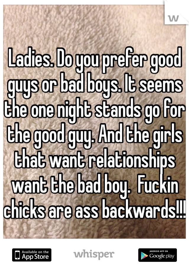 Ladies. Do you prefer good guys or bad boys. It seems the one night stands go for the good guy. And the girls that want relationships want the bad boy.  Fuckin chicks are ass backwards!!!  