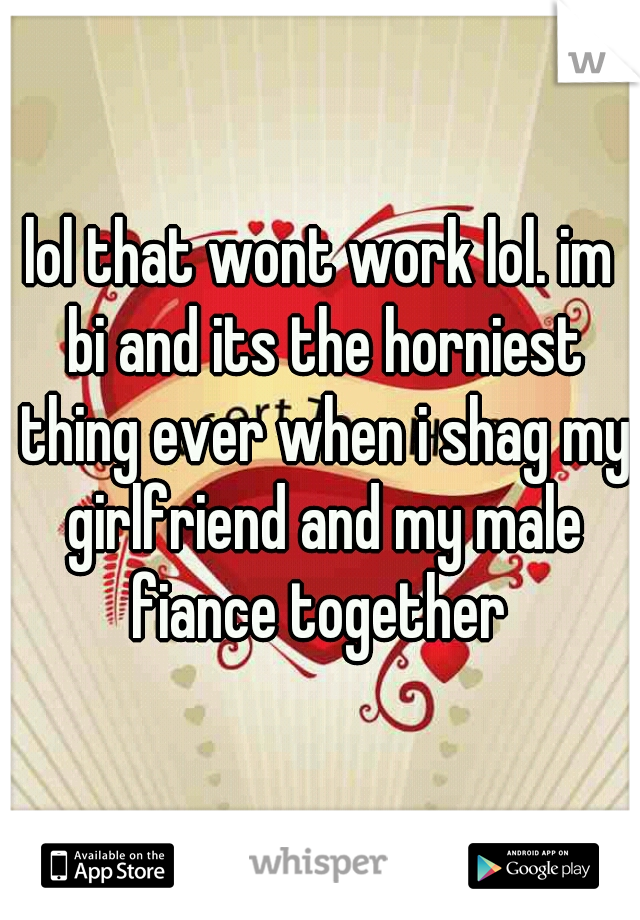 lol that wont work lol. im bi and its the horniest thing ever when i shag my girlfriend and my male fiance together 