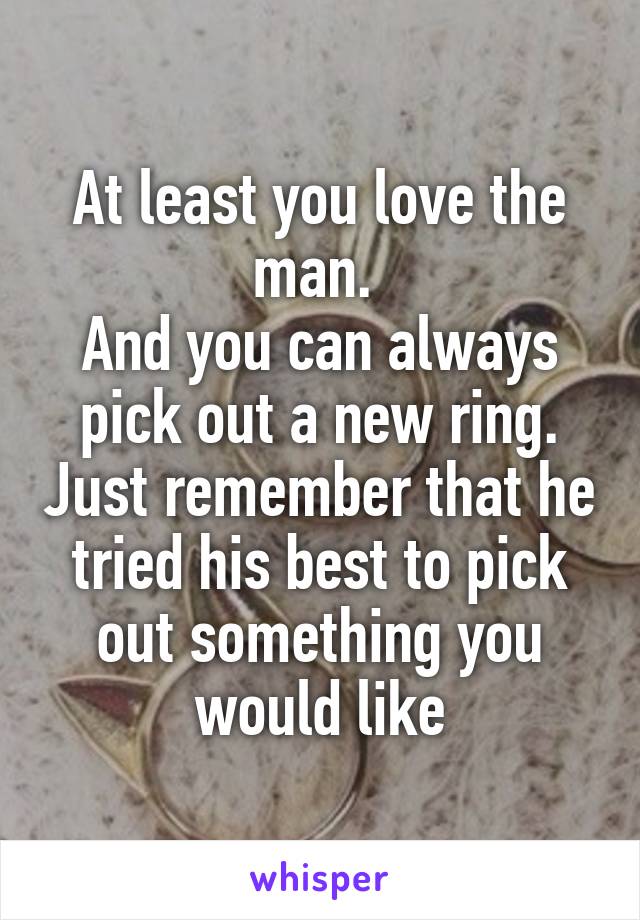 At least you love the man. 
And you can always pick out a new ring. Just remember that he tried his best to pick out something you would like