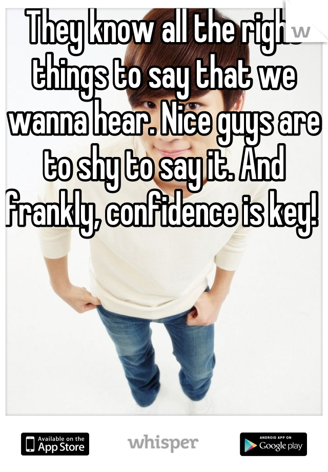 They know all the right things to say that we wanna hear. Nice guys are to shy to say it. And frankly, confidence is key! 