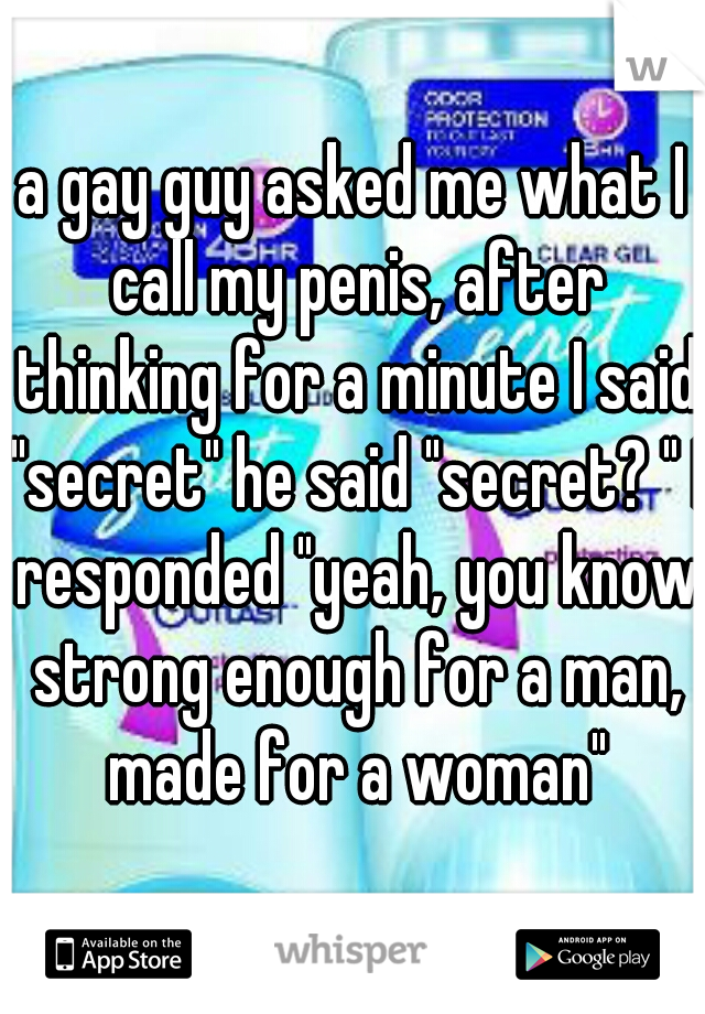a gay guy asked me what I call my penis, after thinking for a minute I said "secret" he said "secret? " I responded "yeah, you know strong enough for a man, made for a woman"