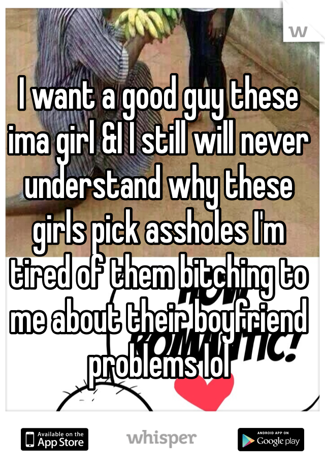 I want a good guy these ima girl &I I still will never understand why these girls pick assholes I'm tired of them bitching to me about their boyfriend problems lol 