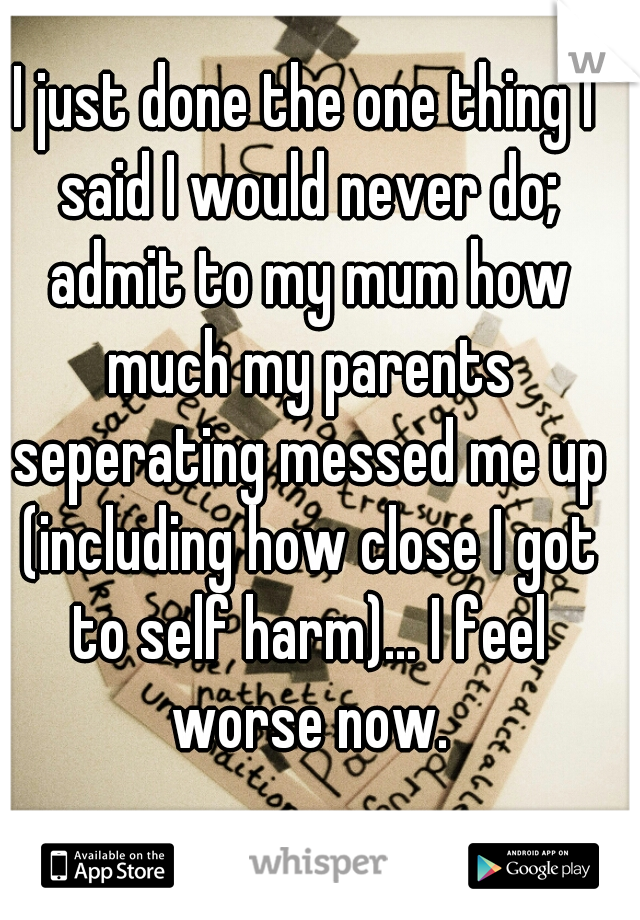 I just done the one thing I said I would never do; admit to my mum how much my parents seperating messed me up (including how close I got to self harm)... I feel worse now.