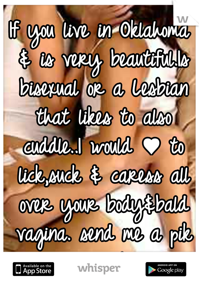 If you live in Oklahoma & is very beautiful.Is bisexual or a Lesbian that likes to also cuddle..I would ♥ to lick,suck & caress all over your body&bald vagina. send me a pik or your number. 21+