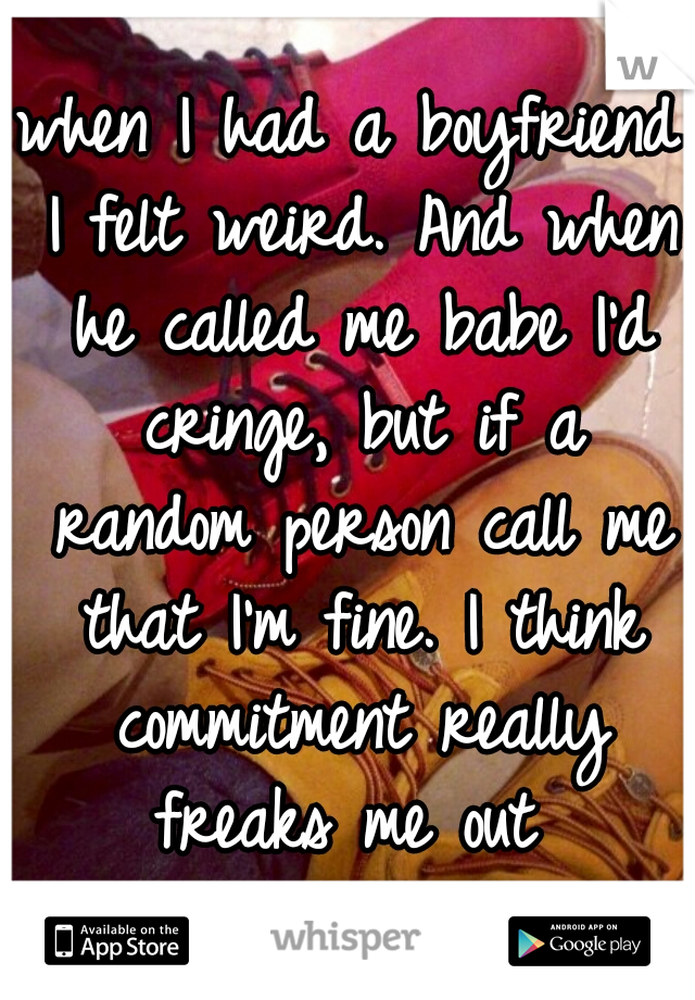 when I had a boyfriend I felt weird. And when he called me babe I'd cringe, but if a random person call me that I'm fine. I think commitment really freaks me out 