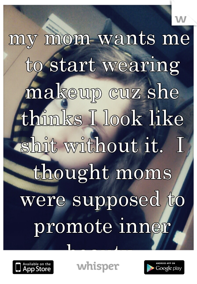 my mom wants me to start wearing makeup cuz she thinks I look like shit without it.  I thought moms were supposed to promote inner beauty.