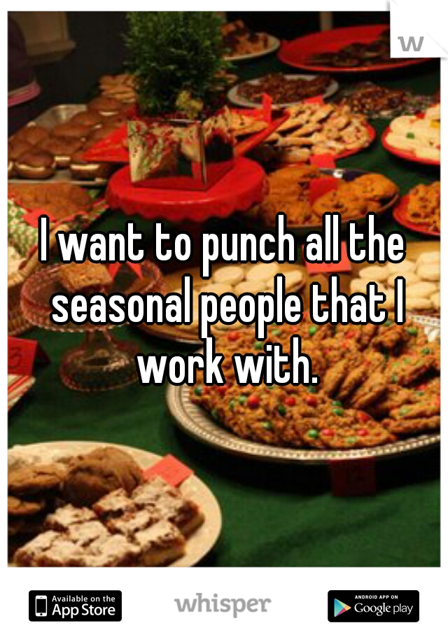 I want to punch all the seasonal people that I work with.