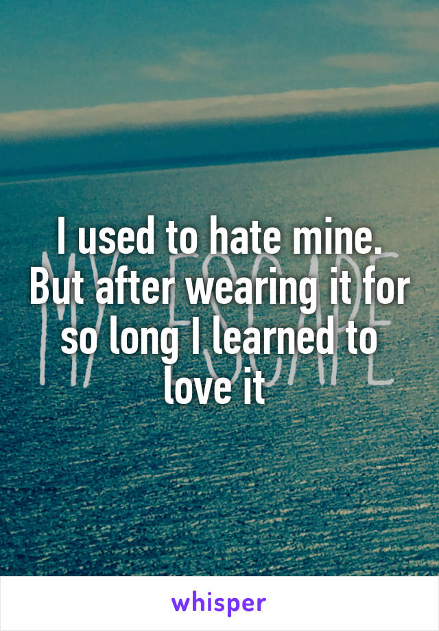 I used to hate mine. But after wearing it for so long I learned to love it 