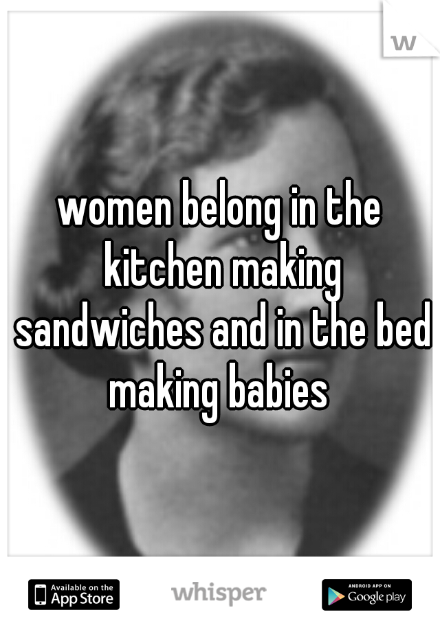 women belong in the kitchen making sandwiches and in the bed making babies 