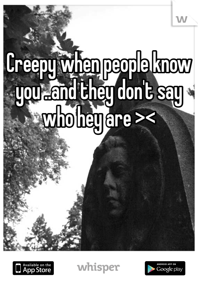 Creepy when people know you ..and they don't say who hey are ><
