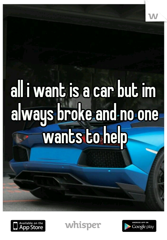 all i want is a car but im always broke and no one wants to help