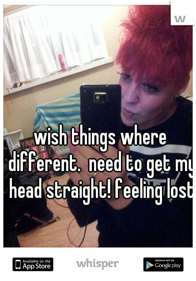wish things where different.  need to get my head straight! feeling lost