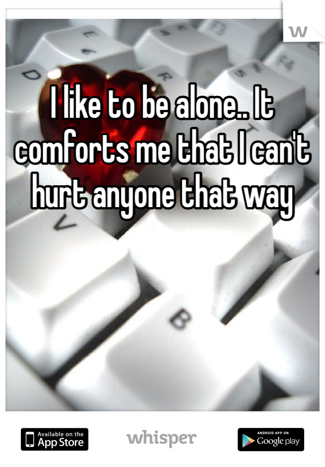 I like to be alone.. It comforts me that I can't hurt anyone that way
