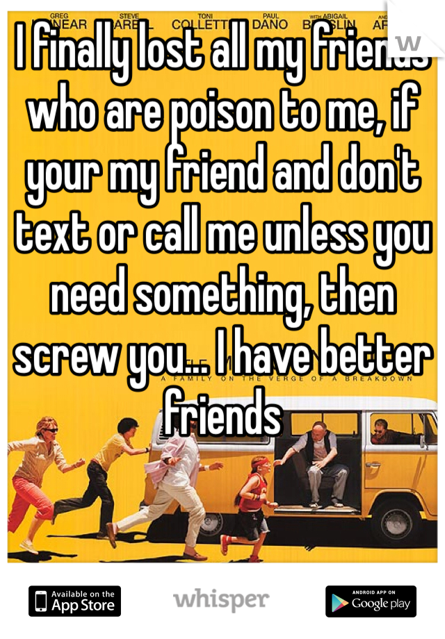 I finally lost all my friends who are poison to me, if your my friend and don't text or call me unless you need something, then screw you... I have better friends