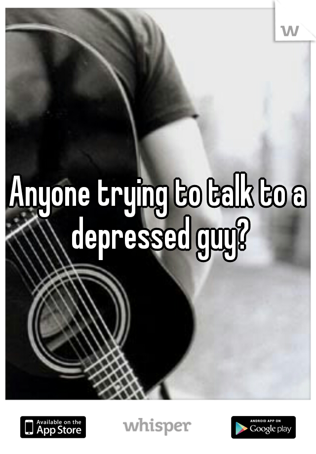 Anyone trying to talk to a depressed guy?
