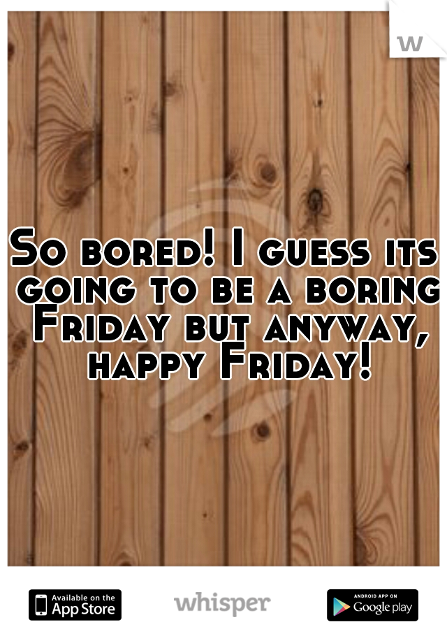 So bored! I guess its going to be a boring Friday but anyway, happy Friday!