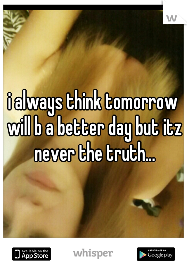 i always think tomorrow will b a better day but itz never the truth...