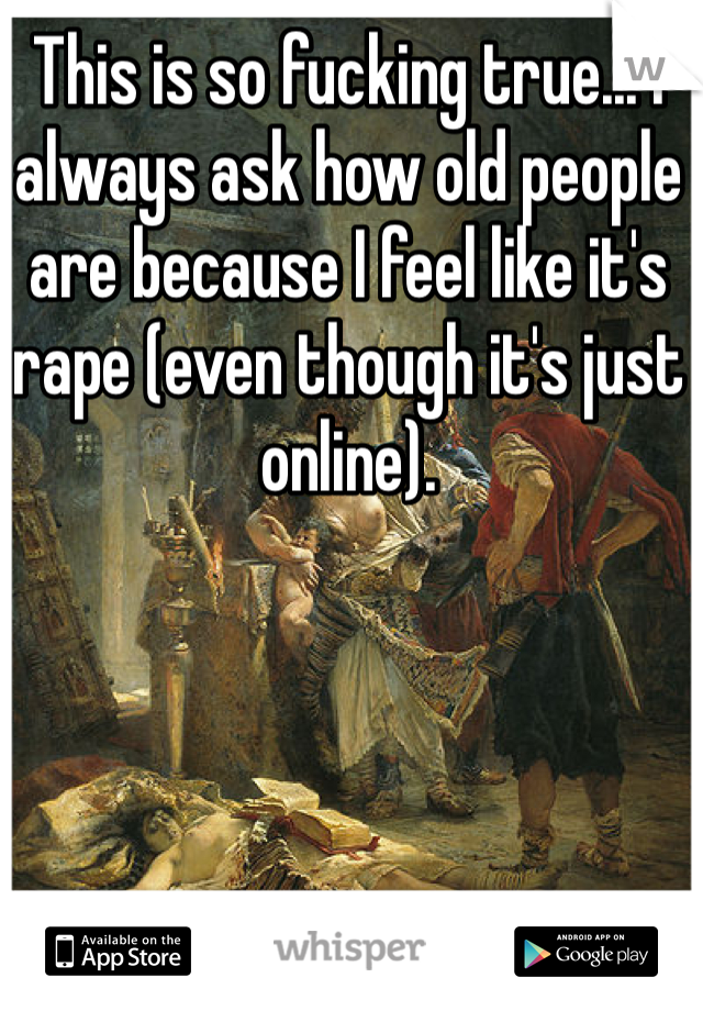 This is so fucking true... I always ask how old people are because I feel like it's rape (even though it's just online). 