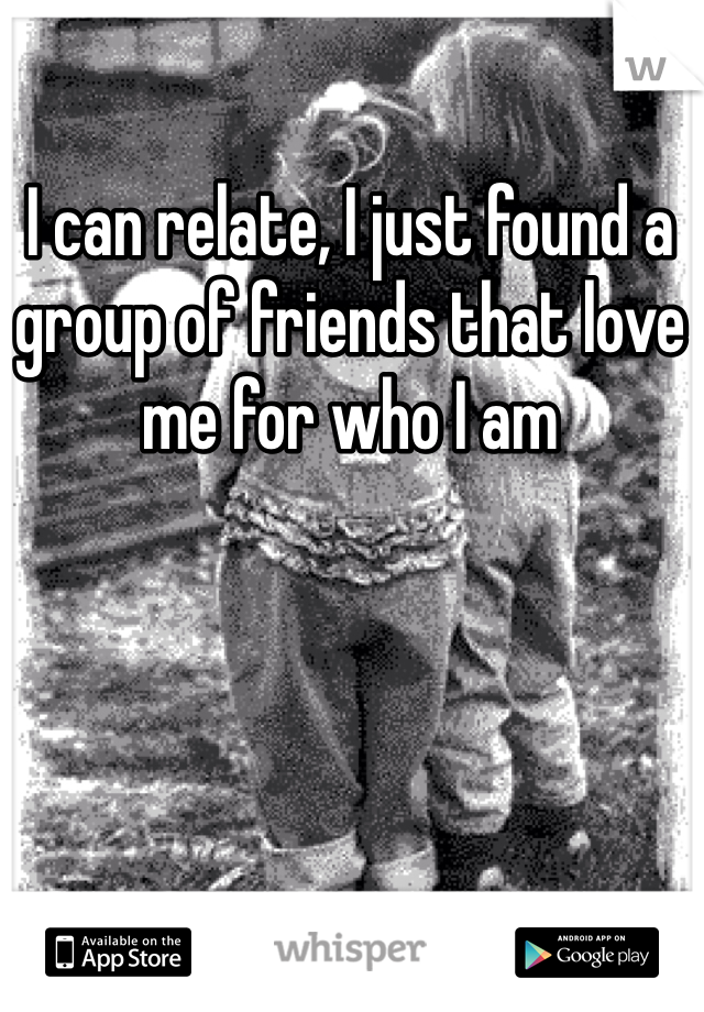 I can relate, I just found a group of friends that love me for who I am